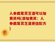 人参鹿茸灵芝酒可以加黄芪吗(添加黄芪：人参鹿茸灵芝酒更佳配方)