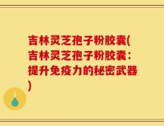 吉林灵芝孢子粉胶囊(吉林灵芝孢子粉胶囊：提升免疫力的秘密武器)