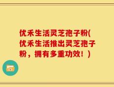 优禾生活灵芝孢子粉(优禾生活推出灵芝孢子粉，拥有多重功效！)