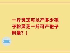 一斤灵芝可以产多少孢子粉灵芝一斤可产孢子粉量？)