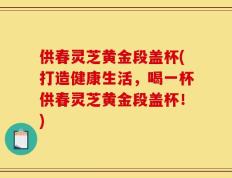 供春灵芝黄金段盖杯(打造健康生活，喝一杯供春灵芝黄金段盖杯！)