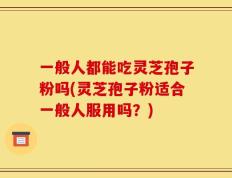 一般人都能吃灵芝孢子粉吗(灵芝孢子粉适合一般人服用吗？)