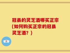 冠县的灵芝酒哪买正宗(如何购买正宗的冠县灵芝酒？)