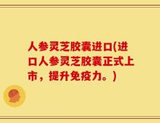 人参灵芝胶囊进口(进口人参灵芝胶囊正式上市，提升免疫力。)