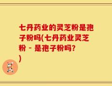 七丹药业的灵芝粉是孢子粉吗(七丹药业灵芝粉 - 是孢子粉吗？)