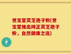 世玉堂灵芝孢子粉(世玉堂推出纯正灵芝孢子粉，自然健康之选)