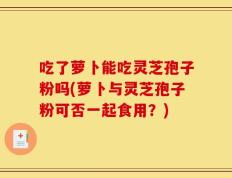 吃了萝卜能吃灵芝孢子粉吗(萝卜与灵芝孢子粉可否一起食用？)