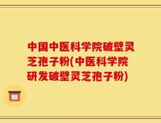 中国中医科学院破壁灵芝孢子粉(中医科学院研发破壁灵芝孢子粉)
