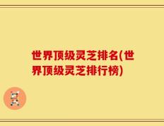 世界顶级灵芝排名(世界顶级灵芝排行榜)