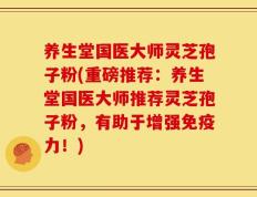 养生堂国医大师灵芝孢子粉(重磅推荐：养生堂国医大师推荐灵芝孢子粉，有助于增强免疫力！)