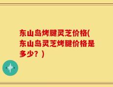 东山岛烤腱灵芝价格(东山岛灵芝烤腱价格是多少？)