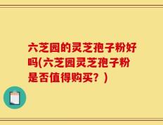 六芝园的灵芝孢子粉好吗(六芝园灵芝孢子粉是否值得购买？)