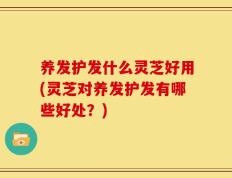 养发护发什么灵芝好用(灵芝对养发护发有哪些好处？)