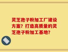 灵芝孢子粉加工厂建设方案？打造高质量的灵芝孢子粉加工基地？