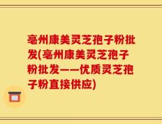 亳州康美灵芝孢子粉批发(亳州康美灵芝孢子粉批发——优质灵芝孢子粉直接供应)