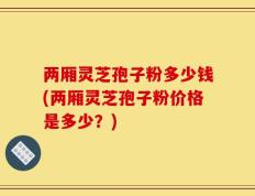两厢灵芝孢子粉多少钱(两厢灵芝孢子粉价格是多少？)