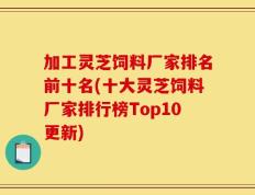 加工灵芝饲料厂家排名前十名(十大灵芝饲料厂家排行榜Top10更新)