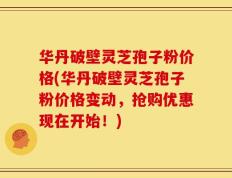 华丹破壁灵芝孢子粉价格(华丹破壁灵芝孢子粉价格变动，抢购优惠现在开始！)