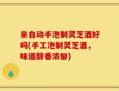 亲自动手泡制灵芝酒好吗(手工泡制灵芝酒，味道醇香浓郁)