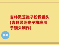 吉林灵芝孢子粉做馒头(吉林灵芝孢子粉应用于馒头制作)