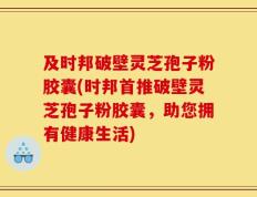 及时邦破壁灵芝孢子粉胶囊(时邦首推破壁灵芝孢子粉胶囊，助您拥有健康生活)