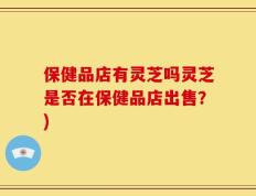 保健品店有灵芝吗灵芝是否在保健品店出售？)