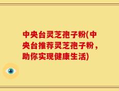 中央台灵芝孢子粉(中央台推荐灵芝孢子粉，助你实现健康生活)