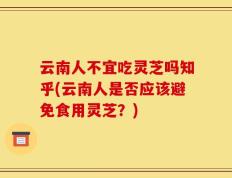 云南人不宜吃灵芝吗知乎(云南人是否应该避免食用灵芝？)