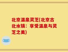 北京温泉灵芝(北京古北水镇：享受温泉与灵芝之美)