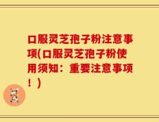 口服灵芝孢子粉注意事项(口服灵芝孢子粉使用须知：重要注意事项！)