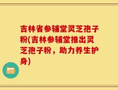 吉林省参辅堂灵芝孢子粉(吉林参辅堂推出灵芝孢子粉，助力养生护身)