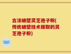 古法破壁灵芝孢子粉(传统破壁技术提取的灵芝孢子粉)