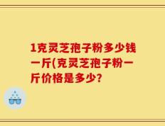 1克灵芝孢子粉多少钱一斤(克灵芝孢子粉一斤价格是多少？