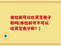 体检前可以吃灵芝孢子粉吗(体检前可不可以吃灵芝孢子粉？)