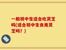 一般初中生适合吃灵芝吗(适合初中生食用灵芝吗？)