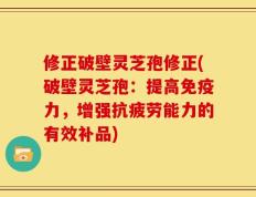 修正破壁灵芝孢修正(破壁灵芝孢：提高免疫力，增强抗疲劳能力的有效补品)