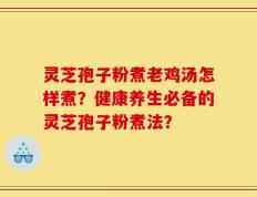灵芝孢子粉煮老鸡汤怎样煮？健康养生必备的灵芝孢子粉煮法？