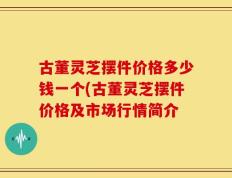古董灵芝摆件价格多少钱一个(古董灵芝摆件价格及市场行情简介