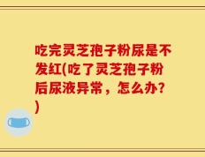 吃完灵芝孢子粉尿是不发红(吃了灵芝孢子粉后尿液异常，怎么办？)