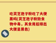吃灵芝孢子粉吃了大便黑吗(灵芝孢子粉致食物中毒，其食用后排出大便呈黑色)