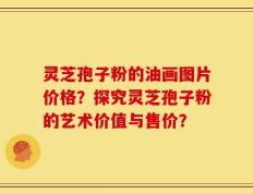 灵芝孢子粉的油画图片价格？探究灵芝孢子粉的艺术价值与售价？