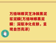 万格琳娜灵芝净颜黑泥浆泥膜(万格琳娜黑泥膜：深层净化皮肤，呈现自然亮泽)