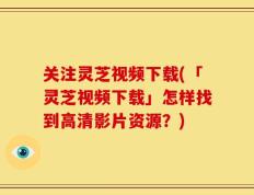 关注灵芝视频下载(「灵芝视频下载」怎样找到高清影片资源？)