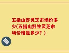 五指山野灵芝市场价多少(五指山野生灵芝市场价格是多少？)