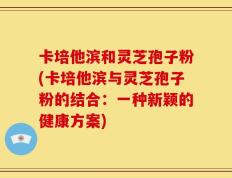 卡培他滨和灵芝孢子粉(卡培他滨与灵芝孢子粉的结合：一种新颖的健康方案)