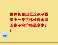 古林长白山灵芝孢子粉多少一斤古林长白山灵芝孢子粉价格是多少？)