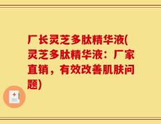 厂长灵芝多肽精华液(灵芝多肽精华液：厂家直销，有效改善肌肤问题)