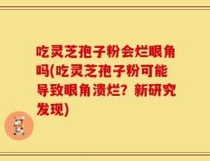 吃灵芝孢子粉会烂眼角吗(吃灵芝孢子粉可能导致眼角溃烂？新研究发现)