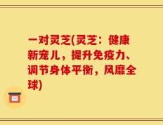 一对灵芝(灵芝：健康新宠儿，提升免疫力、调节身体平衡，风靡全球)