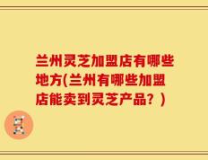 兰州灵芝加盟店有哪些地方(兰州有哪些加盟店能卖到灵芝产品？)